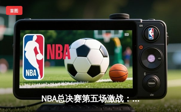 NBA总决赛第五场激战：凯尔特人险胜勇士，总比分3-2夺赛点