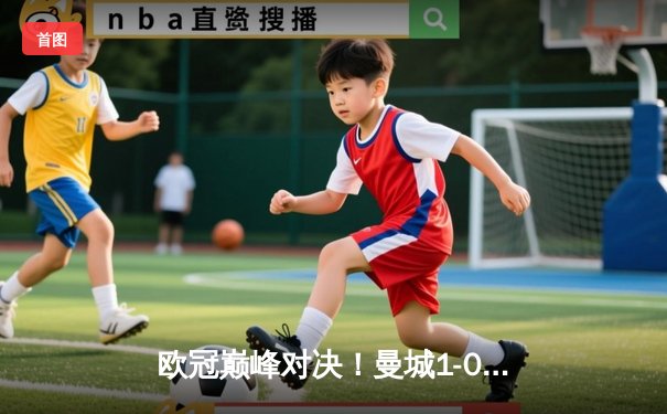 欧冠巅峰对决！曼城1-0力克国米首夺大耳朵杯，罗德里一锤定音铸就历史